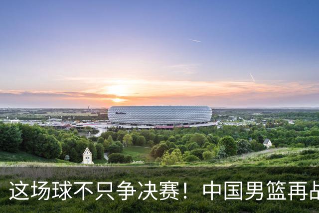 这场球不只争决赛！中国男篮再战日本，12年旧账+今夏新仇一起算